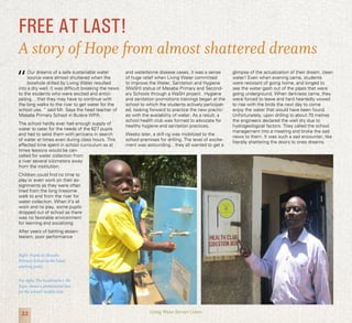 22 Living Water Service Centre
“
Our dreams of a safe sustainable water
source were almost shuttered when the
borehole drilled by Living Water resulted
into a dry well. It was difficult breaking the news
to the students who were excited and antici-
pating… that they may have to continue with
the long walks to the river to get water for the
school use. ” said Mr. Saya the head teacher of
Masaba Primary School in Butere WPA.
The school hardly ever had enough supply of
water to cater for the needs of the 627 pupils
and had to send them with jerricans in search
of water at times even during class hours. This
affected time spent in school curriculum as at
times lessons would be can-
celled for water collection from
a river several kilometers away
from the institution.
Children could find no time to
play or even work on their as-
signments as they were often
tired from the long tiresome
walk to and from the river for
water collection. When it’s all
work and no play, some pupils
dropped out of school as there
was no favorable environment
for learning and socializing
After years of battling absen-
teeism, poor performance
and waterborne disease cases, it was a sense
of huge relief when Living Water committed
to improve the Water, Sanitation and Hygiene
(WaSH) status of Masaba Primary and Second-
ary Schools through a WaSH project. Hygiene
and sanitation promotions trainings began at the
school to which the students actively participat-
ed, looking forward to practice the new practic-
es with the availability of water. As a result, a
school health club was formed to advocate for
healthy hygiene and sanitation practices.
Weeks later, a drill rig was mobilized to the
school premises for drilling. The level of excite-
ment was astounding…they all wanted to get a
glimpse of the actualization of their dream, clean
water! Even when evening came, students
were resistant of going home, and longed to
see the water gash out of the pipes that were
going underground. When darkness came, they
were forced to leave and hard heartedly vowed
to rise with the birds the next day to come
enjoy the water that would have been found.
Unfortunately, upon drilling to about 70 metres
the engineers declared the well dry due to
hydrogeological factors. They called the school
management into a meeting and broke the sad
news to them. It was such a sad encounter, like
literally shattering the doors to ones dreams.
FREE AT LAST!
A story of Hope from almost shattered dreams
Right: Pupils at Masaba
Primary School at the hand-
washing point.
Far right: The headteacher, Mr
Saya, shows a promotional box
for the school’s health club.
 