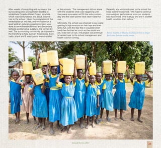 23Annual Review 2014
After weeks of consulting and surveys of the
surrounding areas Living Water decided to
rehabilitate Emasiba Water Project borehole
which was nonfunctional and about 2kilome-
tres to the school. Upon the completion of the
rehabilitation of the well, and verification of a
good yield an extensive pipeline system was
done to serve Masaba Primary and Secondary
Schools as alternative supply to the former dry
well. The surrounding community participated in
the trenching to help quicken the process. Even-
tually, a tank and 2 wash points were installed
at the schools. The management did not share
with the students what was happening until
they were sure water will fill the tanks sustain-
ably and the wash points have clean water for
use.
Ultimately, the school was shocked to see water
gashing in high amounts at their taps and their
tanks full, with the fear that it would be short
lived they fetched as much as they could and
yet, it did not run out. The project was eventual-
ly handed over to the school management and
health club for running.
Recently, at a visit conducted to the school the
head teacher exclaimed, “We hope to continue
improving our performance since our students
now have more time to study and are in a better
health condition than before.”
Below: Students at Masaba Secondary School no longer
fetch water from the nearby stream.
 