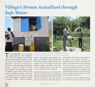 24 Living Water Service Centre
T
he word Ogwedhi, in one of Kenya’s
local languages, Luo, means ‘’Blessed!’’
As the name suggests,Ogwedhi Village
located in Miwani West Sub-Location, Kisumu
East District were blessed with clean and
safe water in June 2014. The village with a
population of about 560 people was identified
through a hygiene promotion exercise,
initially intended for the neighboring village
of Radienya. Living Water Service Centre
carried out hygiene promotion in the area,
in partnership with the sub-county health
office. When behavioral change was evident
in Radienya village, bordering Ogwedhi,
Radienya was declared open defecation free
(ODF). Upon Radienya village celebrating its
ODF status, members of Ogwedhi community
became curious. Their curiosity led their local
leaders to request Living Water to teach them
on good hygiene practices. Little did they
know, of what was to come thereafter!
Ogwedhi community had a spring up the hill.
That hill forms parts of the escarpment that
provides land border between the Rift Valley
and Nyanza provinces. The spring was not
protected, yet its water yield was enough to
satisfy village water demand. Upon completion
of hygiene and sanitation promotion in
Ogwedhi, a community water project idea was
birthed. Living Water Service Centre partnered
with the community to protect the spring
uphill. The spring protection was to allow for
accessible safe water within close reach. The
water engineers decided to protect the spring,
and piped water downhill to the water kiosks
which served as access points.
In the planning, the main challenge was that
the location of the spring was on a bushy
Village’s Dream Actualized through
Safe Water
Left: A woman waits for her container to fill up at Ogwedhi Water kiosk.
Right: The protected water spring from which water flows to Ogwedhi Village.
 