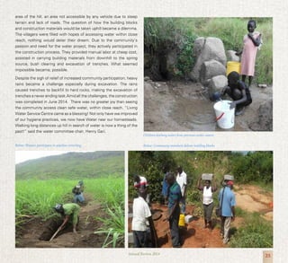 25Annual Review 2014
area of the hill, an area not accessible by any vehicle due to steep
terrain and lack of roads. The question of how the building blocks
and construction materials would be taken uphill became a dilemma.
The villagers were filled with hopes of accessing water within close
reach, nothing would deter their dream. Due to the community’s
passion and need for the water project, they actively participated in
the construction process. They provided manual labor at cheap cost,
assisted in carrying building materials from downhill to the spring
source, bush clearing and excavation of trenches. What seemed
impossible became, possible.
Despite the sigh of relief of increased community participation, heavy
rains became a challenge especially during excavation. The rains
caused trenches to backfill to hard rocks, making the excavation of
trenches a never ending task.Amid all the challenges, the construction
was completed in June 2014. There was no greater joy than seeing
the community access clean safe water, within close reach. “Living
Water Service Centre came as a blessing! Not only have we improved
of our hygiene practices, we now have Water near our homesteads.
Walking long distances up hill in search of water is now a thing of the
past!” said the water committee chair, Henry Gari.
Below: Women participate in pipeline trenching
Children fetching water from previous water source
Below: Community members deliver building blocks
 