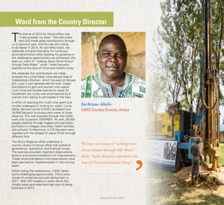 1Annual Review 2014
Word from the Country Director
T
he theme of 2014 for Kenya office was
“making better our best”. We had noted
that God made great contributions through
us in previous year, and He was still willing
to do better in 2014. As we reflect back, we
celebrate and give God glory for numerous
accomplishments while seeking his guidance in
the challenging opportunities we witnessed. We
kept our vision of “making Jesus Christ Known
through Safe Water” while “make Kenyans
experience the love of Christ and holistic living.”
We celebrate the contributions we made
towards the Living Water International Gala of
Celebrating a Woman, which focused on Kenyan
girl, Lucia. Lucia represented the lives, hopes
and dreams of girls and women who spend
much time and trouble looking for water for
household use. Lucia was accompanied by 6
women from Kenya to participate in the Gala.
In effort of reducing the much time spent and
trouble undergone in looking for water, Living
Water Service Centre (LWSC) facilitated over
18,000 Kenyans to access safe water at close
distance. This was possible through the LWSC
work and its partner (SEMREP). As well, 26,000
people reached through hygiene and sanitation
promotion in villages, churches, health facilities
and schools. Furthermore, 4,710 Kenyans were
reached with the Gospel of Jesus Christ through
different fora.
The Africa Regional office undertook a
country review of Kenya office that looked at
governance, operations, and financial issues.
The exercise provided important observations,
lessons and recommendations for improvement.
These recommendations and observations have
been planned for implementation in the coming
years.
While noting the celebrations, LWSC faced
some challenging opportunities. There were
issues of unclaimed accruals dating back to
2011; 16% VAT loaded on water items that
initially were zero-rated and high cost of doing
business in 2014.
We kept our vision of “making Jesus
Christ Known through Safe Water”
while “make Kenyans experience the
love of Christ and holistic living.”
Jacktone Akelo
LWSC Country Director, Kenya
 