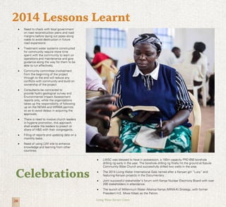 28 Living Water Service Centre
•	 Need to check with local government
on road reconstruction plans and road
margins before laying out pipes along
roads to avoid destruction in future
road expansions.
•	 Treatment water systems constructed
for community require more time
spent with the community to learn on
operations and maintenance and give
guidance along the way for them to be
able to run effectively.
•	 Community committee involvement
from the beginning of the project
through to the end will reduce any
conflicts with community and build on
ownership of the project
•	 Consultants be contracted to
provide hydro geological survey and
Environmental Impact Assessment
reports only, while the organizations
takes up the responsibility of following
up on the NEMA and WRMA permits
so as to avoid delays in acquiring the
approvals.
•	 There is need to involve church leaders
in hygiene promotion, this approach
shall enable the leaders to preach or
share of H&S with their congregants.
•	 Filling of reports and updating data on a
monthly basis.
•	 Need of using LWI site to enhance
knowledge and learning from other
countries.
2014 Lessons Learnt
•	 LWSC was blessed to have in possession, a 150m capacity PRD 650 borehole
drilling rig early in the year. The borehole drilling rig finally hit the ground at Kasule
Community Bible Church and successfully drilled two wells in the area.
•	 The 2014 Living Water International Gala named after a Kenyan girl “Lucy” and
featuring Kenyan projects in the Documentary.
•	 Joint successful stakeholder’s forum with Kenya Nuclear Electricity Board with over
200 stakeholders in attendance.
•	 The launch of Millennium Water Alliance Kenya (MWA-K) Strategy, with former
President H.E. Mwai Kibaki as the Patron.
Celebrations
 