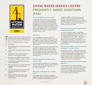 31Annual Review 2014
T
o help you understand us better, the below
questions and answers should inform you
more about Living Water and its activities.
•	 What is Living Water Service Centre?
•	 Why water?
•	 Who Benefits from Living Water Service
Centre’s work?
•	 Where does Living Water Service Centre
work?
•	 Why doesn’t sponsorship money go
directly to communities or locals?
•	 How does Living Water Service Centre
Choose communities in which it works?
•	 How does Living Water Service Centre
make a difference?
•	 How long do the communities remained
engaged with Living water Service
Centre?
•	 How does Living Water Service Centre
ensure sustainability of the water
projects?
•	 Being a Christian organization, does
Living Water only work in Christian
communities?
What is Living Water Service Centre?
Living Water Service Centre (Living Water)
is a Christian non-governmental organization
that exists to demonstrate the love of God,
by helping communities acquire desperately
needed clean water, and to experience “living
water”-the gospel of Jesus Christ-which alone
satisfies the deepest thirst. It is an affiliate of
Living Water International, headquartered in
Houston, Texas – USA.
Why water?
For Living Water it’s all about Jesus. It’s
about demonstrating God’s love, announcing
his kingdom, seeing Jesus in the least of our
brothers and sisters, offering a cup of water in
Jesus’ name and proclaiming his gospel, the
“living water”.
Helping communities create sustainable water,
sanitation, hygiene, and Christian witness
programs in partnership with local churches
is just the best way we’ve found to do that.
Why? Because the water crisis affects poverty,
women, health and education—and for us it’s a
spiritual issue.
Who Benefits from Living Water Service
Centre’s work?
Communities and institutions with desperate
need for clean water, we also share the gospel
of Jesus Christ to various audiences e.g.
churches, schools etc.
Where does Living Water Service Centre
work?
Living Water Service Center is the legally
registered affiliate of Living Water International
in Kenya. Initially, the organization used to
implement WASH projects throughout the
country. In 2013, it started using a WASH
Program Area (WPA) approach, which means
spending 3-5years in certain areas for maximized
impact. Currently, Kisumu East and Butere
Districts serve as the WPAs.
Why doesn’t sponsorship money go directly to
communities or locals?
To influence durable change, Living Water
works with the specific communities to improve
the water facilities and resources in areas
with desperate need for water. Working with
the communities, enables Living Water to
teach the communities on the operations and
maintenance of the Water projects to ensure
sustainability of safe water after completion of
water projects.
How does Living Water Service Centre choose
communities in which it works?
At the Country level, Living Water works hand
in hand with the Ministry of Water which helps
in recommending areas with desperate need
for water. Additionally, some projects are
implemented in areas with extreme need for
WASH services after community requests and
verification surveys by Living Water.
How does Living Water Service Centre make a
difference?
The provision of safe drinking water to
communities at easily accessible areas ensures
children go to school; men and women go to
work and can engage in agricultural activities
contributing to the general development of the
communities’ areas and Country.
LIVING WATER SERVICE CENTRE
FREQUENTLY ASKED QUESTIONS
(FAQ)
 