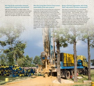 32 Living Water Service Centre
How long do the communities remained
engaged with Living water International?
After the completion of a water project, the
organization remains in constant communication
with the community for a year after which the
empowered water management committee
takes full management over the water project.
How does Living Water Service Centre ensure
sustainability of the water projects?
To ensure that the communities and institutions
supported through projects and the benefits
realized are maintained and continue long after
the end of project funding by Living Water is one
of our key concerns. As part of Sustainability,
Living Water ensures that water keeps flowing
and through community involvement, operations
and maintenance trainings of the project
management committees; this enables the
community to be in a position to operate and
maintain the water project long after Living
Water’s exit. The sustainability arm of the
organization conduct service visits from time to
time.
Being a Christian organization, does Living
Water only work in Christian communities?
We share a conviction that our work should
demonstrate and proclaim the gospel — water
and living water.  This however, does not limit
us to only work in Christian communities; we
minister to the poorest of the poor and work
to end the global water crisis. The water crisis
knows no religion, as an organization the provision
of water access to communities with desperate
need for clean safe water is influenced by the
love of Christ; we work with all communities
irrespective of their religious affiliations.
 