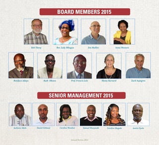 Annual Review 2014
BOARD MEMBERS 2015
SENIOR MANAGEMENT 2015
Jim Malliet
Boniface Adoyo
Jacktone Akelo Caroline WambuiDaniel Githanji Caroline Magodo Austin OyulaSamuel Munywoki
Ruth Okowa Prof. Francis Lelo Shona Barnard Zack Aspegren
Rev. Judy MbuguaBob Thorp Anna Mwaure
 