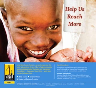 LIVING WATER SERVICE CENTRE | Kenya Office | P.O. Box 404-00621 Nairobi, Kenya Office | Tel: +254 723 749 380
www.water.cc
Special thanks to:
Living Water Arica Regional Office, communities and
donors who made the attainment of improved WASH
services a reality for communities in need, in Kenya.
Content contributors:
Carolyne Magodo, Daniel Githanji, Daniel Okoth, Austin
Oyula, Phyllis Kaptuiya, Samuel Munywoki, Samuel Kirika,
Maitabel Okumu and Lucy Goro.
Help Us
Reach
More
Help Us
Reach
More
Living Water Service Centre is a non-profit organization that
exists to demonstrate the love of God by helping communities
acquire desperately needed clean water, and to experience
“Living Water” — the gospel of Jesus Christ — which alone
satisfies the deepest thirst.
Water Access Christian Witness
Hygiene and Sanitation Promotion
 
