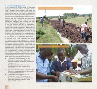 4 Living Water Service Centre
2.2 Community Engagement
It is impossible for a community to effectively
manage a water point without having the “know
–how”. Engaging communities in the areas we
work in, allows us to know the specific needs of a
community as well as train them in management
issues. The various engagements enable community
members to own the projects and look out for them.
Ensuring that the communities and institutions
supported through projects and the benefits
realized are maintained and continue long after
the end of project funding by Living Water is one
of our key concerns. As part of Sustainability,
Living Water ensures that water keeps flowing and
through community involvement, operations and
maintenance trainings of the project management
committees; this enables the community to be in a
position to operate and maintain the water project
long after Living Water’s exit. The sustainability arm
of the organization conduct service visits from time
to time to check on the progress of past projects.
In the year 2014, LWSC continued with efforts
to facilitate community engagement, promote
communityownership,coordinationandsustainability
for the past and current project sites. During the
year several community groups, institutions and
churches were mobilized and identified for project
implementation. The department also spearheaded
efforts to retain relationship with projects done in
2013 through service visits and functionality survey
and identified areas that need to be addressed in
future implementations as well as recommended
sites for capital maintenance and extension of new
water points as an alternative interventions.
•	 Conducted 5 major workshops for both
Operations & Maintenance (O&M) and
intensive training on governance and financial
management.
•	 Strengthened collaboration between
Government and LWSC in the areas of
intervention.
•	 Improved participation in the areas where the
community is engaged earlier in identification
of appropriate interventions.
•	 Coordinating and completing the LWI
Functionality survey of 91 water points.
•	 Conducted a joint Monitoring and Evaluation
(M&E) with the fellow members of the
Kisumu WASH network.
Water committee repairing a hand pump after an O&M Training.
Community members participate in digging trenches for pipeline system
 