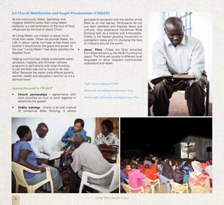 6 Living Water Service Centre
2.4 Church Mobilization and Gospel Proclamation (CM&GP)
All the community Water, Sanitation and
Hygiene (WASH) works that Living Water
conducts is a demonstration of the love of God,
influenced by the love of Jesus Christ.
At Living Water, our mission is about much
more than water. When we provide Water, for
Life, in Jesus’ name, our hope is that those who
receive it would know the grace and power of
the true “Living Water” that alone satisfies the
deepest thirst.
Helping communities create sustainable water,
sanitation, hygiene, and Christian witness
programs in partnership with local churches
is just the best way we’ve found to do that.
Why? Because the water crisis affects poverty,
women, health and education—and for us it’s a
spiritual issue.
Approaches used in CM &GP
•	 Church partnerships – agreements with
local churches on how to work together in
advancing the gospel.
•	 Orality trainings - Orality is an oral method
of contextual Bible Storying, it allows
participants tointeract with the stories of the
Bible as an oral learner. Participants do not
just learn statistics and theories about oral
cultures; they experience Contextual Bible
Storying both as a listener and a storyteller.
Orality is the fastest growing movement in
evangelism today and it’s changing the face
of missions around the world.
•	 Jesus’ Films –These are films extracted
from Bible stories e.g. the life & Crucifixion of
Jesus. The films are usually in different local
languages to allow recipient communities
understand and relate.
Right: A man studying the bible
Bottom-left: An orality group learning a story
Bottom-right: Community watching the Jesus’ Film
 