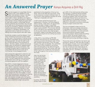 7Annual Review 2014
Kenya Acquires a Drill Rig
S
ince the inception of Living Water Service
Centre in 2011 as an affiliate of Living
Water International in Kenya, it has been
outsourcing its entire drilling works. As a
stake holder in Water, Sanitation and Hygiene
promotion, a lot needed to be done in improving
water access in Kenya. Despite the great need
for safe water projects, Living Water Service
Centre’s potential was minimized. This was due
to the high cost of contracting out drilling works,
and lack of consistency. Different contractors
implemented projects differently, minimizing
consistency in standards. Nonetheless, the
organization had to implement its mission of
helping communities acquire safe clean water.
Sometimes, projects would be delayed, if and
when contractors found more lucrative deals
as they were in the business of making money.
Being that Living Water Service Centre had no
drilling equipment, the best the staff would
do is to pray and wait on the contractors to
deliver. At times, weekly, monthly and annual
targets were not achieved for delayed project
implementation by various contractors. This
increased the great need for equipment that
Living Water Service Centre could use to
minimize last minute disappointments.
Upon sharing the organization’s dilemma with
the Africa Regional Office, each day the staff
hoped and prayed that a solution could be
found. The staff hoped that they would either
be allowed to rent a drill rig, or a long term
contractual agreement with the suppliers.
Early 2013, a miracle happened to Kenyan
staff, they were informed that they could own
a rig in 2014. It seemed impossible; the cost
of the drill rig could leave a big dent in their
budget. Despite the elated hope, there were
some worries amongst staff. If the rig were to
be purchased with their then budget, it would
mean that the production would go low meaning
some staff would remain unemployed. The
staff’ faith became stronger, prior, during and
after the budgeting period. God answered their
prayer as an additional budget was granted
specifically for the acquisition of the rig. As a
result, none of the staff had to go home, more
so the production numbers remained intact. At
such times is when believers actualize the verse
“Nothing is impossible with God.”
In 2014 emails started flowing from the
headquarters in Houston, the Africa Regional
office to Kenya. Great news, the rig purchase
process has been initiated. Living Water
International Kenya’s affiliate office was going
to get a rig by mid-2014. This all never seemed
real for the staff till the importation documents
for the rig were shared, and a clearing agent
contracted. Indeed Living Water Service Centre
was going to acquire its own drilling rig to boost
its operations.
In May 2014, a new drilling rig PRD 650
complete with and ELGI air compressor and
mud pump arrived at the Kenyan coast. All the
staff wanted to go and pick it from the coast,
however that was not possible. The Lead Driller
and Finance Officer travelled to the Kenyan
coast and came back to the office driving the
long awaited drilling Rig. The Kenyan staff kept
pressuring the two, to share as much pictures
of the rig throughout their journey to and from
the Coast.
Upon the rig’s arrival
to the national office,
its registration process
began, in registering
Living Water Service
Centre as a driller.
In June 2014, the
country office invited
representatives from
the Africa Regional
Office, Ministry of
Water, and Living
Water Service Centre
Board and dedicated
the rig in a thanksgiving
ceremony.
Currently, the Kenyan
affiliate hopes to save
up to 28% of the total borehole drilling costs.
The reduction in expense shall be boosted
with the PRD 650 rig unlike initial mode of
contracting suppliers. With the saved costs,
Living Water Service Centre can become a
better steward of its allocated resources. The
organization also hopes to have increased
efficiency in borehole constructions eventually
saving on project construction time.
The rig is anticipated to ease work as its
drilling team shall acknowledge and practice
Living Water International’s code of conduct
and Minimum standards. This shall eventually
ensure and enhance consistent quality
community projects. Having trained the drilling
crew on orality, the rig has created more
opportunities to share the gospel of Jesus
Christ with communities as drilling is ongoing.
The journey of the rig acquisition has had its ups
and downs. Above all, what was clear through it
all is the power of prayer. As an encouragement
to other affiliates and partners, many at times
we may not have as much resources as we
may want; take that need to God. Nothing is
impossible with him. God Bless Living Water
International!
An Answered Prayer
 
