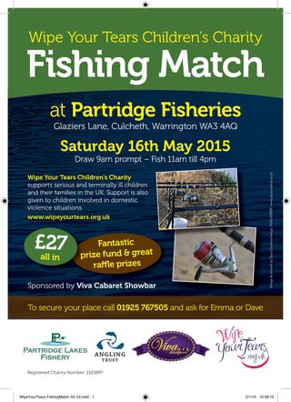 Wipe Your Tears Children’s Charity
Fishing Match
at Partridge Fisheries
Glaziers Lane, Culcheth, Warrington WA3 4AQ
Saturday 16th May 2015
Draw 9am prompt – Fish 11am till 4pm
Registered Charity Number: 1103897
Design&artworkbyOpusCreativeDesign.01565659089www.opuscreative.co.uk
Sponsored by Viva Cabaret Showbar
Wipe Your Tears Children’s Charity
supports serious and terminally ill children
and their families in the UK. Support is also
given to children involved in domestic
violence situations.
www.wipeyourtears.org.uk
To secure your place call 01925 767505 and ask for Emma or Dave
Fantastic
prize fund & great
raffle prizes
prize fund & great
£27all in
WipeYourTears FishingMatch A5 V2.indd 1 2/1/15 10:58:10
 