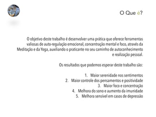 O Que é?
O objetivo deste trabalho é desenvolver uma prática que oferece ferramentas
valiosas de auto-regulação emocional, concentração mental e foco, através da
Meditação e da Yoga, auxiliando o praticante no seu caminho de autoconhecimento
e realização pessoal.
Os resultados que podemos esperar deste trabalho são:
1.  Maior serenidade nos sentimentos
2.  Maior controle dos pensamentos e positividade
3.  Maior foco e concentração
4.  Melhora do sono e aumento da imunidade
5.  Melhora sensível em casos de depressão
 