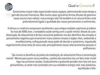 Gerenciamos nossas vidas organizando nossos espaços, administrando nosso tempo e
gerindo recursos ﬁnanceiros. Mas muitas vezes ignoramos formas eﬁcazes de gerenciar
nosso recurso mais valioso: nossa energia vital. Ela também é um recurso ﬁnito e está
profundamente ligada à qualidade dos nossos pensamentos e sentimentos.
 
A ciência e a medicina comprovam atualmente o que antigas tradições espirituais já sabiam
há mais de 4000 anos: a verdadeira saúde começa com a saúde mental.Através da auto-
observação, do relaxamento e do foco consciente podemos nos des-identiﬁcar das emoções e
pensamentos negativos que envenenam nosso sistema nervoso e órgãos vitais, acelerando o
envelhecimento, enfraquecendo nosso poder de decisão e autoestima, impactando
negativamente várias áreas da nossa vida, principalmente nossos relacionamentos pessoais e
proﬁssionais.
 
São muitos os benefícios da prática da meditação, do relaxamento físico e concentração
mental. Mesmo para quem nunca meditou, a prática dos exercícios traz um bem-estar visível
logo nas primeiros sessões. Gradualmente o praticante percebe mais foco em seus
pensamentos, se sente mais conectado com sua verdadeira energia vital, mais produtivo,
equilibrado e feliz.
Qual o Conceito?
 
