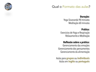 Qual o Formato das aulas?
Duração:
Yoga Sivananda 90 minutos
Meditação 60 minutos
Prática:
Exercícios de Yoga e Respiração
Relaxamento e Meditação
Reflexão sobre a prática:
Gerenciamento das emoções
Gerenciamento dos pensamentos
Gerenciamento da alimentação
Aulas para grupos ou individuais
Aulas em inglês ou português
 