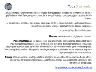 Yoga Sivananda
Sivananda Yoga é um sistema tradicional de yoga (hathayoga) que oferece uma harmonização ampla e
profunda dos níveis físico, emocional, mental e espiritual, visando à conscientização da espiritualidade
interior.
 
Ele oferece vários benefícios para a saúde física, alívio de stress, maior vitalidade, equilíbrio emocional,
concentração, harmonia interior e desenvolvimento pessoal e espiritual.
As sessõe de Yoga Sivananda incluem:
Mantras: versos e mantras originais em sânscrito.
 
Pawanmuktasanas: (de pawan: vento ou prana; mukta: liberar; asanas: posturas) séries de
movimentos feitas antes dos asanas principais, com o objetivo de alongar os tendões e músculos,
desbloquear as articulações, permitindo a livre circulação da energia que nelas permanecia estagnada.
Como conseqüência, melhora a função das articulações enrijecidas, vitaliza os órgãos internos e prepara o
corpo para as posturas mais avançadas.
 
Asanas: posturas corporais privilegiando força, alongamento, equilíbrio, torção, inversão, ﬂexão lateral,
anterior e posterior com ênfase especial no controle da energia sutil, preparando o praticante para
concentração e meditação.
h#p://www.sivananda.org/loca4ons/	
  
	
  
 