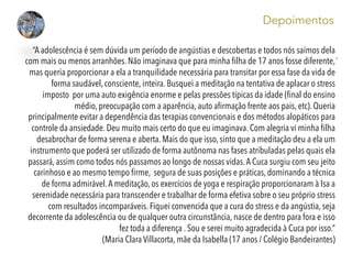 . 	
  
Depoimentos
“A adolescência é sem dúvida um período de angústias e descobertas e todos nós saímos dela
com mais ou menos arranhões. Não imaginava que para minha ﬁlha de 17 anos fosse diferente,
mas queria proporcionar a ela a tranquilidade necessária para transitar por essa fase da vida de
forma saudável, consciente, inteira. Busquei a meditação na tentativa de aplacar o stress
imposto  por uma auto exigência enorme e pelas pressões típicas da idade (ﬁnal do ensino
médio, preocupação com a aparência, auto aﬁrmação frente aos pais, etc). Queria
principalmente evitar a dependência das terapias convencionais e dos métodos alopáticos para
controle da ansiedade. Deu muito mais certo do que eu imaginava. Com alegria vi minha ﬁlha
desabrochar de forma serena e aberta. Mais do que isso, sinto que a meditação deu a ela um
instrumento que poderá ser utilizado de forma autônoma nas fases atribuladas pelas quais ela
passará, assim como todos nós passamos ao longo de nossas vidas.A Cuca surgiu com seu jeito
carinhoso e ao mesmo tempo ﬁrme,  segura de suas posições e práticas, dominando a técnica
de forma admirável.A meditação, os exercícios de yoga e respiração proporcionaram à Isa a
serenidade necessária para transcender e trabalhar de forma efetiva sobre o seu próprio stress
com resultados incomparáveis. Fiquei convencida que a cura do stress e da angústia, seja
decorrente da adolescência ou de qualquer outra circunstância, nasce de dentro para fora e isso
fez toda a diferença . Sou e serei muito agradecida à Cuca por isso.”
(Maria Clara Villacorta, mãe da Isabella (17 anos / Colégio Bandeirantes)
 