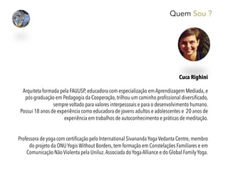 Quem Sou ?
Cuca Righini
 
Arquiteta formada pela FAUUSP, educadora com especialização em Aprendizagem Mediada, e
pós-graduação em Pedagogia da Cooperação, trilhou um caminho proﬁssional diversiﬁcado,
sempre voltado para valores interpessoais e para o desenvolvimento humano.
Possui 18 anos de experiência como educadora de jovens adultos e adolescentes e 20 anos de
experiência em trabalhos de autoconhecimento e práticas de meditação.
Professora de yoga com certiﬁcação pelo International Sivananda Yoga Vedanta Centre, membro
do projeto da ONU Yogis Without Borders, tem formação em Constelações Familiares e em
Comunicação Não Violenta pela Uniluz.Associada do Yoga Alliance e do Global Family Yoga.
 