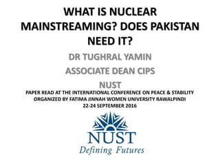 WHAT IS NUCLEAR
MAINSTREAMING? DOES PAKISTAN
NEED IT?
DR TUGHRAL YAMIN
ASSOCIATE DEAN CIPS
NUST
PAPER READ AT THE INTERNATIONAL CONFERENCE ON PEACE & STABILITY
ORGANIZED BY FATIMA JINNAH WOMEN UNIVERSITY RAWALPINDI
22-24 SEPTEMBER 2016
 
