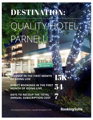 QUALITY HOTEL
PARNELL
A BookingSuite Partner Story | Copyright BookingSuite 2015
DESTINATION:
15K
54
7
REVENUE IN THE FIRST MONTH
OF GOING LIVE
DIRECT BOOKINGS IN THE FIRST
MONTH OF GOING LIVE
DAYS TO RECOUP THE TOTAL
ANNUAL SUBSCRIPTION COST
 