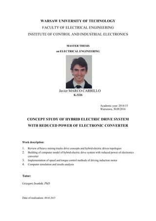 WARSAW UNIVERSITY OF TECHNOLOGY
FACULTY OF ELECTRICAL ENGINEERING
INSTITUTE OF CONTROL AND INDUSTRIAL ELECTRONICS
MASTER THESIS
on ELECTRICAL ENGINEERING
Javier MARCO CARRILLO
K-3226
Academic year: 2014/15
Warszawa, 30.09.2014
CONCEPT STUDY OF HYBRID ELECTRIC DRIVE SYSTEM
WITH REDUCED POWER OF ELECTRONIC CONVERTER
Work description:
1. Review of heavy mining trucks drive concepts and hybrid-electric drives topologies
2. Building of computer model of hybrid-electric drive system with reduced power of electronics
converter
3. Implementation of speed and torque control methods of driving induction motor
4. Computer simulation and results analysis
Tutor:
Date of realization: 09.03.2015
 