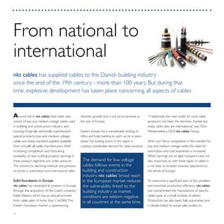 14
“Traditionally, the main outlet for most cable
producers has been the domestic market, but
today cable sales are international,” says Dion
Metzemaekers, CEO, nkt cables Group.
With such fierce competition in the markets for
low and medium voltage cables the need for
automation and cost-awareness is increased.
When earnings are so tight, transport costs are
also important, so with these types of cables it
is not easy to broaden business operations to
the whole of Europe.
To overcome a significant part of this problem
and maximise production efficiency nkt cables
has concentrated the manufacture of specific
cable types at a small number of plants.
Production has also been fully automated and
is closely linked to actual sales orders to
dramatic growth and is not yet as sensitive as
the rest of Europe.
Eastern Europe has a considerable backlog of
office and hotel building to catch up on in years
ahead.The building boom in this region is
creating considerable demand for cable products.
Around half of nkt cables’ total cable sales
consist of low and medium voltage cables used
in building and construction, industry and
housing. Originally technically sophisticated
special products, low and medium voltage
cables are today standard supplies available
from virtually all cable manufacturers.With
increasing competition and fluctuating
availability of new building projects, earnings in
these product segments are under pressure.
The solution to declining revenue and pressure
on prices is automation and international sales.
Solid foundation in Europe
nkt cables has cemented its position in Europe
through the acquisition of the Czech company
Kablo Elektro, which has an annual turnover
from cable sales of more than 1 bnDKK.The
Eastern European market is experiencing
From national to
international
nkt cables has supplied cables to the Danish building industry
since the end of the 19th century - more than 100 years. But during that
time, explosive development has taken place concerning all aspects of cables
The demand for low voltage
cables follows events in the
building and construction
industry. nkt cables’ broad reach
in the European market reduces
the vulnerability linked to the
building industry as market
conditions are seldom negative
in all countries at the same time.
 