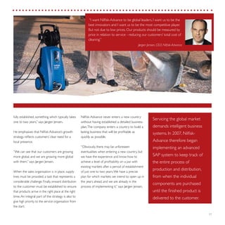 27
Nilfisk-Advance never enters a new country
without having established a detailed business
plan.The company enters a country to build a
lasting business that will be profitable as
quickly as possible.
“Obviously, there may be unforeseen
eventualities when entering a new country, but
we have the experience and know-how to
achieve a level of profitability on a par with
existing markets after a period of establishment
of just one to two years.We have a precise
plan for which markets we intend to open up in
the years ahead, and we are already in the
process of implementing it,” says Jørgen Jensen.
fully established, something which typically takes
one to two years,” says Jørgen Jensen.
He emphasises that Nilfisk-Advance’s growth
strategy reflects customers’ clear need for a
local presence.
“We can see that our customers are growing
more global, and we are growing more global
with them,” says Jørgen Jensen.
When the sales organisation is in place, supply
lines must be provided, a task that represents a
considerable challenge. Finally, onward distribution
to the customer must be established to ensure
that products arrive in the right place at the right
time.An integral part of the strategy is also to
give high priority to the service organisation from
the start.
“I want Nilfisk-Advance to be global leaders, I want us to be the
best innovators and I want us to be the most competitive player.
But not due to low prices. Our products should be measured by
price in relation to service - reducing our customers’ total cost of
cleaning.”
Jørgen Jensen, CEO, Nilfisk-Advance
Servicing the global market
demands intelligent business
systems. In 2007, Nilfisk-
Advance therefore began
implementing an advanced
SAP system to keep track of
the entire process of
production and distribution,
from when the individual
components are purchased
until the finished product is
delivered to the customer.
 