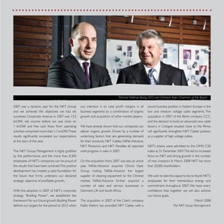 1
sound business position in Eastern Europe in the
low and medium voltage cable segments. The
acquisition in 2007 of the Berlin company CCC,
and the decision to build an advanced, new cable
factory in Cologne situated close to the Rhine,
will significantly strengthen NKT Cables’ position
as a supplier of high voltage cables.
NKT’s shares were admitted to the OMX C20
index at 31 December 2007.This led to increased
focus on NKT and strong growth in the number
of new investors. In March 2008 NKT has more
than 20,000 shareholders.
We wish to take this opportunity to thank NKT’s
employees for their tremendous energy and
commitment throughout 2007. We have every
confidence that together we will also achieve
our future goals.
March 2008
The NKT Group Management
our intention is to raise profit margins in all
business segments by a combination of organic
growth and acquisition of other market players.
We have already shown that our companies can
deliver organic growth. Driven by a number of
underlying factors that are generating demand
for their products, NKT Cables, Nilfisk-Advance,
NKT Photonics and NKT Flexibles all reported
solid progress in sales in 2007.
On the acquisition front, 2007 was also an active
year. Nilfisk-Advance acquired China’s Viper
Group, making Nilfisk-Advance the largest
supplier of cleaning equipment to the Chinese
market. Nilfisk-Advance further acquired a
number of sales and service businesses in
Denmark, UK and South Africa.
The acquisition in 2007 of the Czech company
Kablo Elektro has provided NKT Cables with a
2007 was a dynamic year for the NKT Group
and we achieved the objectives we had set
ourselves. Corporate revenue in 2007 was 13.5
bnDKK, net income before tax was close on
1 bnDKK and free cash flows from operating
activities comprised more than 1.1 bnDKK.These
results significantly exceeded our expectations
at the start of the year.
The NKT Group Management is highly gratified
by the performance, and the more than 8,300
employees of NKT’s companies can be proud of
the results that have been achieved.The positive
development has created a solid foundation for
the future that firmly underpins our declared
strategic objective of profitable growth.
With the adoption in 2007 of NKT’s corporate
strategy “Building Power”, we established the
framework for our future growth.Building Power
defines our targets for the period to 2012 when
Thomas Hofman-Bang, CEO and Christian Kjær, Chairman of the Board
 