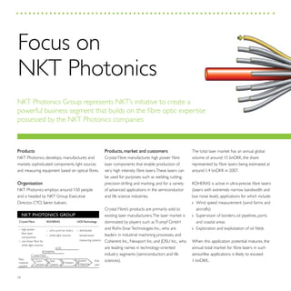 28
Products
NKT Photonics develops, manufactures and
markets sophisticated components, light sources
and measuring equipment based on optical fibres.
Organisation
NKT Photonics employs around 150 people
and is headed by NKT Group Executive
Director, CTO, Søren Isaksen.
Products, market and customers
Crystal Fibre manufactures high power fibre
laser components that enable production of
very high intensity fibre lasers.These lasers can
be used for purposes such as welding, cutting,
precision-drilling and marking, and for a variety
of advanced applications in the semiconductor
and life science industries.
Crystal Fibre’s products are primarily sold to
existing laser manufacturers.The laser market is
dominated by players such asTrumpf GmbH
and Rofin-SinarTechnologies Inc., who are
leaders in industrial machining processes, and
Coherent Inc., Newport Inc. and JDSU Inc., who
are leading names in technology-oriented
industry segments (semiconductors and life
sciences).
The total laser market has an annual global
volume of around 15 bnDKK, the share
represented by fibre lasers being estimated at
around 1.4 bnDKK in 2007.
KOHERAS is active in ultra-precise fibre lasers
(lasers with extremely narrow bandwidth and
low noise level), applications for which include:
Wind speed measurement (wind farms and››
aircrafts)
Supervision of borders, oil pipelines, ports››
and coastal areas
Exploration and exploitation of oil fields››
When this application potential matures, the
annual total market for fibre lasers in such
sensorlike applications is likely to exceed
1 bnDKK.
NKT PHOTONICS GROUP
KOHERAS
› ultra-precise lasers
› white light sources
LIOS Technology
› distributed
temperature
measuring systems
Crystal Fibre
› high power
fibre laser
components
› non-linear fibre for
white light sources
System
LIOS
KOHERAS
Crystal Fibre
Raw
material
supplier
Sub-
system
System
integrator
End
user
Com-
ponent
Focus on
NKT Photonics
NKT Photonics Group represents NKT’s initiative to create a
powerful business segment that builds on the fibre optic expertise
possessed by the NKT Photonics companies
 
