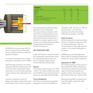 29
KOHERAS has set up partnerships within the
field of microscopy with Leica Microsystems
and with a leading manufacturer of optical test
equipment for telecom.
The market for white light sources to replace
existing lasers is estimated at around 1 bnDKK.
LIOSTechnology manufactures and markets
distributed temperature measuring systems that
are primarily used in special-hazard building
constructions, such as tunnels. Other applications
include monitoring of high voltage cables and oil
wells.
Customers include Siemens within fire
detection and suppliers of cable products, such
as NKT Cables, as well as major oil companies.
The market addressed by LIOSTechnology is
estimated at more than 500 mDKK.
The success and future profitability of all the
NKT Photonics companies depends on their
ability to create groundbreaking products in a
niche-oriented market.A key requirement is
therefore the companies’ capacity to attract
innovative and competent people and establish
interplay between technological and
commercial driving forces.
NKT PHOTONICS 2007
In 2007, NKT Photonics “matured” the markets
for its sophisticated components, light sources
and measuring equipment, and thus came
closer to realising its strategic target of
minimum 500 mDKK revenue by 2012.
Revenue
NKT Photonics realised revenue of 112 mDKK
in 2007, a 19% increase on 2006 when revenue
was 94 mDKK.The major part of this growth in
revenue was attributable to LIOSTechnology.
Income development
NKT Photonics realised total earnings before
depreciation and amortisation (EBITDA) of
(18) mDKK in 2007 - the same as in 2006.The
size of the deficit is in line with initial
expectations and reflects the intensified
development activity begun in mid-2006.
Events during year
LIOSTechnology, which had previously focused
primarily on fire detection systems for tunnels
etc. achieved breakthrough in 2007 with
monitoring systems for high voltage cables.The
company is now among the leading players in
this segment.
KOHERAS and Crystal Fibre targeted their
efforts in 2007 on maturing and qualifying their
products for a variety of industrial applications.
Expectations for 2008
NKT Photonics expects to increase revenue to
around 180 mDKK in 2008, corresponding to
nominal growth of 60%, half this growth being
organic and half being attributable to the
acquisition ofVytran, which became a part of
NKT Photonics Group from 1 February 2008.
Operating earnings (EBIT) are expected to be
around (20) mDKK, as against (32) mDKK
achieved in 2007.
Highlights
Amounts in mDKK	 2007	 2006	 2005
Revenue	 112	 94	 92
EBITDA	 (18)	 (18)	 (8)
EBIT	 (32)	 (31)	 (26)
Capital employed	 96	 100	 81
Investment: property, plant & equipment, net	 11	 4	 2
Average number of employees	 116	 101	 86
 