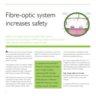 30
The equipment is connected to an alarm that
triggers if a fire breaks out in the tunnel and at
the same time pinpoints its location.
In manpower terms the NKT
Photonics companies are heavy
users of highly qualified
engineering skills. Including
Vytran, which became member
of the group by 1 February
2008, NKT Photonics in total
employs around 150 people.
“The tunnel market is a competitive market
because temperature measurement can also be
performed using electrical sensors.
But in long tunnels, typically more than 1 km
in length, our solution is very competitive, and
with some 1,500 systems installed worldwide,
LIOSTechnology holds a leading position,” says
Søren Isaksen, CTO, NKT Holding.
High voltage cables and oil wells
But long-distance temperature measurement
systems can also be used in many other
contexts.
For example, LIOS’ system is used all over the
world for monitoring power cables.
Atunnel fire can turn into a disaster resulting
in a very high death toll because it is almost
impossible to bring the fire under control and
stop traffic from continuing to enter the tunnel
before it is too late.
Today, detection systems are therefore installed
in all longer tunnels, and many of these systems
are based on temperature measuring
equipment designed and made in Cologne by
NKT Photonics company LIOSTechnology.
LIOS manufactures equipment that can register
and analyse very weak “echoes” from optical
cables. The cables facilitate detection of local
heat development so that a danger warning can
be given before things go seriously wrong.
Fibre-optic system
increases safety
When fire ravaged the famous Mont Blanc tunnel
between France and Italy in 1999, it provided a wake-up call to
safety officials and politicians all over Europe
3
bergseits seeseits
55 6
2
1 2
7
4
 