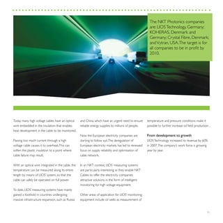 31
Today many high voltage cables have an optical
wire embedded in the insulation that enables
heat development in the cable to be monitored.
Passing too much current through a high
voltage cable causes it to overheat.This can
soften the plastic insulation to a point where
cable failure may result.
With an optical wire integrated in the cable, the
temperature can be measured along its entire
length by means of LIOS’ system, so that the
cable can safely be operated on full power.
To date, LIOS’ measuring systems have mainly
gained a foothold in countries undergoing
massive infrastructure expansion, such as Russia
The NKT Photonics companies
are: LIOSTechnology, Germany;
KOHERAS, Denmark and
Germany; Crystal Fibre, Denmark;
andVytran, USA.The target is for
all companies to be in profit by
2010.
and China, which have an urgent need to ensure
reliable energy supplies to millions of people.
Now the European electricity companies are
starting to follow suit.The deregulation of
European electricity markets has led to renewed
focus on supply reliability and optimisation of
cable network.
In an NKT context, LIOS’ measuring systems
are particularly interesting as they enable NKT
Cables to offer the electricity companies
attractive solutions in the form of intelligent
monitoring for high voltage equipment.
Other areas of application for LIOS’ monitoring
equipment include oil wells as measurement of
temperature and pressure conditions make it
possible to further increase oil field production .
From development to growth
LIOSTechnology increased its revenue by 60%
in 2007.The company’s work force is growing
year by year.
 