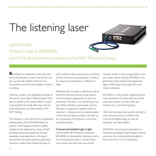 32
KOHERAS has developed a fibre laser with
the purest frequency of any in the world. It can
pick up even the smallest vibrations in its
environment and the tiniest changes in where it
is pointing.
Listening in water is one application example. In
the sea, the “pure” light emitted through a fibre
laser can detect a tiny wavelet 200 km away. It
is the world’s most stable fibre laser with the
purest frequency,” says Søren Isaksen, CTO,
NKT Holding.
This frequency is the reason for the outstanding
listening ability of the KOHERAS laser. So
precise is the frequency that the smallest
change can be registered by means of high-
sensitivity measuring equipment, thereby
revealing minute alterations in the laser’s
environment.The laser’s potential applications
are almost endless.They include the study of
wind conditions when planning new wind farms,
and the most promising application currently is
for mapping and exploration of offshore oil
fields.
While the laser is already in commercial use for
wind farms and area security at, say, airports,
many of its future applications are yet to be
discovered.“The laser is not something we can
pick off the shelf like a supermarket product.
We work on applications together with our
customers - companies who are global leaders
in their field and whose products use lasers as
key components.The potential is enormous,”
says Søren Isaksen.
Commercial breakthrough in sight
Like the other NKT Photonics companies,
KOHERAS is a development enterprise, and as
such has previously been in a phase, where
more money was spent than was earned.
However, all that is set to change.Within a few
years, Søren Isaksen expects KOHERAS to be
generating strong revenues and significantly
higher profit margins than typical for more
mature businesses.
KOHERAS is in the process of gearing itself to
mass production of its laser when one of the
major test projects currently under way
matures into a commercial product.
“We have had several test projects running for
quite some time and are confident that
commercial breakthrough can soon be
expected,” says Søren Isaksen.
KOHERAS is structuring its organisation to
handle the anticipated breakthrough. In the last
year alone, the company almost doubled its
work force, from 31 to 52 employees.
The listening laser
Light has ears.
At least it does at KOHERAS,
one of the development companies in the NKT Photonics Group
 