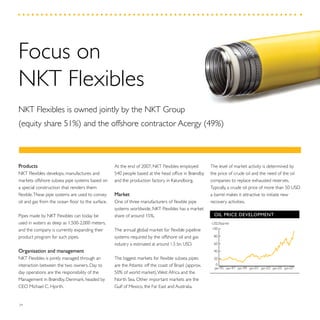 34
The level of market activity is determined by
the price of crude oil and the need of the oil
companies to replace exhausted reserves.
Typically, a crude oil price of more than 50 USD
a barrel makes it attractive to initiate new
recovery activities.
OIL PRICE DEVELOPMENT
0
20
40
60
80
100
jan-07jan-05jan-03jan-01jan-99jan-97jan-95
USD/barrel
At the end of 2007, NKT Flexibles employed
540 people based at the head office in Brøndby
and the production factory in Kalundborg.
Market
One of three manufacturers of flexible pipe
systems worldwide, NKT Flexibles has a market
share of around 15%.
The annual global market for flexible pipeline
systems required by the offshore oil and gas
industry is estimated at around 1.5 bn. USD.
The biggest markets for flexible subsea pipes
are the Atlantic off the coast of Brazil (approx.
50% of world market),West Africa and the
North Sea. Other important markets are the
Gulf of Mexico, the Far East and Australia.
Products
NKT Flexibles develops, manufactures and
markets offshore subsea pipe systems based on
a special construction that renders them
flexible.These pipe systems are used to convey
oil and gas from the ocean floor to the surface.
Pipes made by NKT Flexibles can today be
used in waters as deep as 1,500-2,000 meters,
and the company is currently expanding their
product program for such pipes.
Organisation and management
NKT Flexibles is jointly managed through an
interaction between the two owners. Day to
day operations are the responsibility of the
Management in Brøndby, Denmark, headed by
CEO Michael C. Hjorth.
Focus on
NKT Flexibles
NKT Flexibles is owned jointly by the NKT Group
(equity share 51%) and the offshore contractor Acergy (49%)
 
