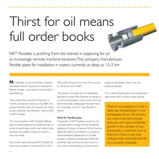 36
locations and depths where it was not
previously feasible.
This is where flexible pipes come in. Because in
deep waters the oil industry today typically
2004, when the price of oil took off in earnest,
to 540 at the end of 2007.
“No praise is too great for our employees.
Because to expand the company by taking on
so many new people in such a short time has
been extremely challenging. It has been hard,
but it has been worth it,” says Michael C.
Hjorth.
Need for flexible pipes
The growth at NKT Flexibles is driven by the
rising demand for energy and the worldwide
depletion of known oil reserves.To this must be
added the desire of the Western countries to
make themselves independent of oil fields
situated in politically unstable areas.With the
extremely high oil prices of recent years it is
now worth while initiating oil recovery from
NKT Flexibles is one of just three companies
worldwide with the expertise to manufacture
flexible oil pipes - and interest in this product is
overwhelming.
“Our order books are full for the next 12
months, and also for some way into 2009. I am
quietly confident about the prospects for future
product demand,” says Michael C. Hjorth, CEO
of NKT Flexibles.
This strong interest in NKT Flexibles’ offshore
pipes is directly linked to the extremely high oil
prices of recent years, which have made it both
attractive and viable to initiate oil recovery
from new fields.
Due to the massive demand, NKT Flexibles has
more than doubled its work force from 225 in
Thirst for oil means
full order books
NKT Flexibles is profiting from the interest in exploring for oil
at increasingly remote maritime locations.The company manufactures
flexible pipes for installation in waters currently as deep as 1.5-2 km
There is no prospect of a halt in
deep sea oil exploration in the
foreseeable future. Oil remains
our most important energy
resource, and rapid worldwide
growth in the number of cars,
particularly in countries such as
India and China, is just one
indicator that world demand for
oil is currently insatiable.
 