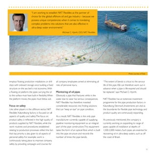 “I am working to establish NKT Flexibles as the partner of
choice for the global offshore oil and gas industry - because we
possess unique competencies when it comes to translating
complex problems into solutions that are also effective in
ultra-deep water environments”
Michael C. Hjorth, CEO, NKT Flexibles
37
“The extent of bends is critical to the service
life of the pipe.We can therefore work out in
advance when a pipe is life-expired and should
be replaced,” says Michael C. Hjorth.
NKT Flexibles has an extensive investment
programme for the pipe production factory in
Kalundborg, Denmark. Investments are vital as
the boundaries for flexible pipe technology and
product quality are continuously expanding.
As previously mentioned, the company is
currently working on expanding its range of
pipes capable of installation at depths of
1,500-2,000 meters. Such pipes are essential for
recovering oil in ultra-deep waters, such as off
the coast of Brazil.
all company employees aimed at eliminating all
risks of personal injury.
Monitoring of oil pipes
Obviously a pipe that fractures while in the
water due to wear has serious consequences.
NKT Flexibles has therefore invested
considerable resources into finding solutions
that can “keep an eye” on pipe condition.
As a result, NKT Flexibles is the only pipe
manufacturer currently capable of supplying
pipeline monitoring equipment as an integral
part of the pipe construction.This equipment
takes the form of an optical fibre which is built
into the pipe structure and records the
number of times the pipe bends.
employs floating production installations or drill
ships with onboard storage since building a fixed
structure on the sea bed is not economic.With
a floating oil platform, the pipes carrying the oil
to the surface must have built-in flexibility.When
the platform moves, the pipes must follow suit.
Focus on safety
Like other players in the offshore sector, NKT
Flexibles’ Kalundborg factory is focused on all
aspects of quality and safety.The focus on
product safety is reflected in the high quality of
products supplied by NKT Flexibles, while the
work routines and procedures established
relating to production processes reflect the fact
that top priority is also given to all aspects of
personal safety. For example, work is
continuously taking place to improve company
safety by providing campaigns and courses for
Photo courtesy ofTotal
 