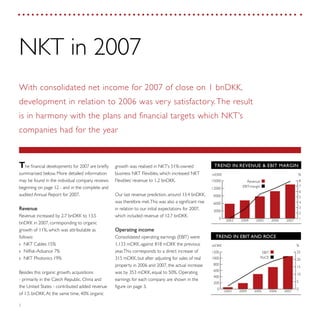 2
growth was realised in NKT’s 51%-owned
business NKT Flexibles, which increased NKT
Flexibles’ revenue to 1.2 bnDKK.
Our last revenue prediction, around 13.4 bnDKK,
was therefore met.This was also a significant rise
in relation to our initial expectations for 2007,
which included revenue of 12.7 bnDKK.
Operating income
Consolidated operating earnings (EBIT) were
1,133 mDKK, against 818 mDKK the previous
year.This corresponds to a direct increase of
315 mDKK, but after adjusting for sales of real
property in 2006 and 2007, the actual increase
was by 353 mDKK, equal to 50%. Operating
earnings for each company are shown in the
figure on page 3.
The financial developments for 2007 are briefly
summarised below. More detailed information
may be found in the individual company reviews
beginning on page 12 - and in the complete and
audited Annual Report for 2007.
Revenue
Revenue increased by 2.7 bnDKK to 13.5
bnDKK in 2007, corresponding to organic
growth of 11%, which was attributable as
follows:
NKT Cables 15%››
Nilfisk-Advance 7%››
NKT Photonics 19%››
Besides this organic growth, acquisitions
- primarily in the Czech Republic, China and
the United States - contributed added revenue
of 1.5 bnDKK.At the same time, 40% organic
NKT in 2007
With consolidated net income for 2007 of close on 1 bnDKK,
development in relation to 2006 was very satisfactory.The result
is in harmony with the plans and financial targets which NKT’s
companies had for the year
TREND IN EBIT AND ROCE
RoCE
EBIT
mDKK %
0
200
400
600
800
1000
1200
0
5
10
15
20
25 Roc
Just
20072006200520042003
TREND IN REVENUE & EBIT MARGIN
EBIT-margin
Revenue
mDKK %
0
3000
6000
9000
12000
15000
1
2
3
4
5
6
7
8
20072006200520042003
 