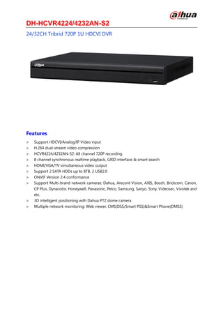 DH-HCVR4224/4232AN-S2
24/32CH Tribrid 720P 1U HDCVI DVR
Features
Support HDCVI/Analog/IP Video input
H.264 dual-stream video compression
HCVR4224/4232AN-S2: All channel 720P recording
8 channel synchronous realtime playback, GRID interface & smart search
HDMI/VGA/TV simultaneous video output
Support 2 SATA HDDs up to 8TB, 2 USB2.0
ONVIF Version 2.4 conformance
Support Multi-brand network cameras: Dahua, Arecont Vision, AXIS, Bosch, Brickcom, Canon,
CP Plus, Dynacolor, Honeywell, Panasonic, Pelco, Samsung, Sanyo, Sony, Videosec, Vivotek and
etc.
3D intelligent positioning with Dahua PTZ dome camera
Multiple network monitoring: Web viewer, CMS(DSS/Smart PSS)&Smart Phone(DMSS)
 