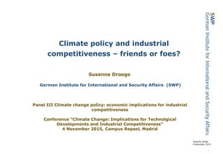 1
Susanne Dröge
4 November 2015
SWP
GermanInstituteforInternationalandSecurityAffairs
Climate policy and industrial
competitiveness – friends or foes?
Susanne Droege
German Institute for International and Security Affairs (SWP)
Panel III Climate change policy: economic implications for industrial
competitiveness
Conference “Climate Change: Implications for Technolgical
Developments and Industrial Competitiveness”
4 November 2015, Campus Repsol, Madrid
 
