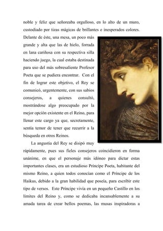 noble y feliz que señoreaba orgulloso, en lo alto de un muro,
custodiado por tizas mágicas de brillantes e inesperados colores.
Delante de éste, una mesa, un poco más
grande y alta que las de hielo, forrada
en lana cariñosa con su respectiva silla
haciendo juego, la cual estaba destinada
para uso del más sobresaliente Profesor
Poeta que se pudiera encontrar. Con el
fin de lograr este objetivo, el Rey se
comunicó, urgentemente, con sus sabios
consejeros, a quienes consultó,
mostrándose algo preocupado por la
mejor opción existente en el Reino, para
llenar este cargo ya que, secretamente,
sentía temor de tener que recurrir a la
búsqueda en otros Reinos.
La angustia del Rey se disipó muy
rápidamente, pues sus fieles consejeros coincidieron en forma
unánime, en que el personaje más idóneo para dictar estas
importantes clases, era un estudioso Príncipe Poeta, habitante del
mismo Reino, a quien todos conocían como el Príncipe de los
Haikus, debido a la gran habilidad que poseía, para escribir este
tipo de versos. Este Príncipe vivía en un pequeño Castillo en los
límites del Reino y, como se dedicaba incansablemente a su
amada tarea de crear bellos poemas, las musas inspiradoras a
 
