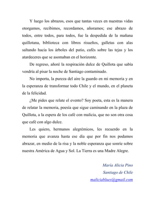 Y luego los abrazos, esos que tantas veces en nuestras vidas
otorgamos, recibimos, recordamos, añoramos; ese abrazo de
todos, entre todos, para todos, fue la despedida de la mañana
quillotana, biblioteca con libros risueños, galletas con alas
saltando hacia los árboles del patio, cafés sobre las tejas y los
atardeceres que se asomaban en el horizonte.
De regreso, añoré la respiración dulce de Quillota que sabía
vendría al pisar la noche de Santiago contaminado.
No importa, la pureza del aire la guardo en mi memoria y en
la esperanza de transformar todo Chile y el mundo, en el planeta
de la felicidad.
¿Me pides que relate el evento? Soy poeta, esta es la manera
de relatar la memoria, poesía que sigue caminando en la plaza de
Quillota, a la espera de los café con malicia, que no son otra cosa
que café con algo dulce.
Les quiero, hermanos alegrémicos, les recuerdo en la
memoria que avanza hasta ese día que por fin nos podamos
abrazar, en medio de la risa y la noble esperanza que sonríe sobre
nuestra América de Agua y Sol. La Tierra es una Madre Alegre.
María Alicia Pino
Santiago de Chile
maliciablues@gmail.com
 
