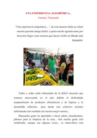 UNA EXPERIENCIA ALEGRÉMICA...
Caracas, Venezuela
“Una experiencia alegrémica…”, de esta manera titula su relato
nuestra querida amiga Isabel, a quien mucho agradecemos por
hacernos llegar estas noticias que hacen visible un Mundo más
Saludable.
Todos y todas están informados de la difícil situación que
estamos atravesando en el país debido al desbordado
acaparamiento de productos alimenticios y de higiene y la
desmedida inflación... pero desde este colectivo estamos
enfrentando esta realidad con nuestra mejor sonrisa...
Muuuucha gente ha aprendido a hacer jabón, desodorantes,
jabones para la limpieza de la casa... otra mucha gente está
sembrando, aunque sea algunas cosas... es maravillosa esta
 