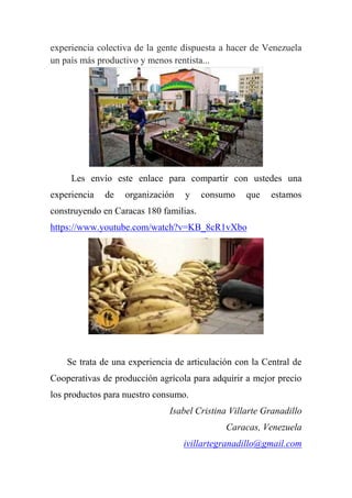 experiencia colectiva de la gente dispuesta a hacer de Venezuela
un país más productivo y menos rentista...
Les envío este enlace para compartir con ustedes una
experiencia de organización y consumo que estamos
construyendo en Caracas 180 familias.
https://www.youtube.com/watch?v=KB_8cR1vXbo
Se trata de una experiencia de articulación con la Central de
Cooperativas de producción agrícola para adquirir a mejor precio
los productos para nuestro consumo.
Isabel Cristina Villarte Granadillo
Caracas, Venezuela
ivillartegranadillo@gmail.com
 
