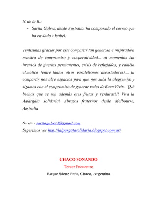 N. de la R.:
- Sarita Gálvez, desde Australia, ha compartido el correo que
ha enviado a Isabel:
Tantísimas gracias por este compartir tan generosa e inspiradora
muestra de compromiso y cooperatividad... en momentos tan
intensos de guerras permanentes, crisis de refugiados, y cambio
climático (entre tantos otros paralelismos devastadores).... tu
compartir nos abre espacios para que nos suba la alegremia! y
sigamos con el compromiso de generar redes de Buen Vivir... Qué
buenas que se ven además esas frutas y verduras!!! Viva la
Alpargata solidaria! Abrazos fraternos desde Melbourne,
Australia
Sarita - saritagalvezd@gmail.com
Sugerimos ver http://lalpargatasolidaria.blogspot.com.ar/
CHACO SONANDO
Tercer Encuentro
Roque Sáenz Peña, Chaco, Argentina
 