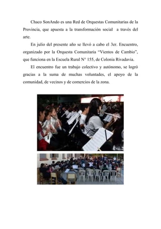 Chaco SonAndo es una Red de Orquestas Comunitarias de la
Provincia, que apuesta a la transformación social a través del
arte.
En julio del presente año se llevó a cabo el 3er. Encuentro,
organizado por la Orquesta Comunitaria ―Vientos de Cambio‖,
que funciona en la Escuela Rural N° 155, de Colonia Rivadavia.
El encuentro fue un trabajo colectivo y autónomo, se logró
gracias a la suma de muchas voluntades, el apoyo de la
comunidad, de vecinos y de comercios de la zona.
 