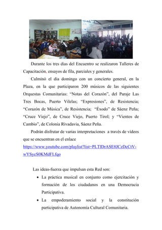 Durante los tres días del Encuentro se realizaron Talleres de
Capacitación, ensayos de fila, parciales y generales.
Culminó el día domingo con un concierto general, en la
Plaza, en la que participaron 200 músicos de las siguientes
Orquestas Comunitarias: ―Notas del Corazón‖, del Paraje Las
Tres Bocas, Puerto Vilelas; ―Expresiones‖, de Resistencia;
―Corazón de Música‖, de Resistencia; ―Éxodo‖ de Sáenz Peña;
―Cruce Viejo‖, de Cruce Viejo, Puerto Tirol; y ―Vientos de
Cambio‖, de Colonia Rivadavia, Sáenz Peña.
Podrán disfrutar de varias interpretaciones a través de vídeos
que se encuentran en el enlace
https://www.youtube.com/playlist?list=PLTlDrASE8JCzDcCtV-
wYSycS0KMdFLfqo
Las ideas-fuerza que impulsan esta Red son:
 La práctica musical en conjunto como ejercitación y
formación de los ciudadanos en una Democracia
Participativa.
 La empoderamiento social y la constitución
participativa de Autonomía Cultural Comunitaria.
 