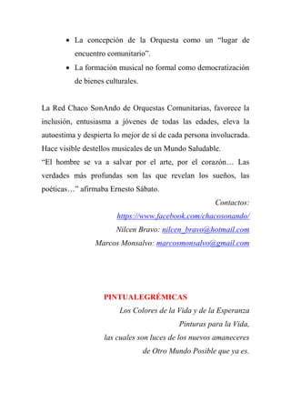  La concepción de la Orquesta como un ―lugar de
encuentro comunitario‖.
 La formación musical no formal como democratización
de bienes culturales.
La Red Chaco SonAndo de Orquestas Comunitarias, favorece la
inclusión, entusiasma a jóvenes de todas las edades, eleva la
autoestima y despierta lo mejor de sí de cada persona involucrada.
Hace visible destellos musicales de un Mundo Saludable.
―El hombre se va a salvar por el arte, por el corazón… Las
verdades más profundas son las que revelan los sueños, las
poéticas…‖ afirmaba Ernesto Sábato.
Contactos:
https://www.facebook.com/chacosonando/
Nilcen Bravo: nilcen_bravo@hotmail.com
Marcos Monsalvo: marcosmonsalvo@gmail.com
PINTUALEGRÉMICAS
Los Colores de la Vida y de la Esperanza
Pinturas para la Vida,
las cuales son luces de los nuevos amaneceres
de Otro Mundo Posible que ya es.
 