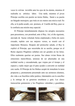 veces lo volvían invisible ante los ojos de los demás, mientras él
realizaba su artística labor. Una tarde, mientras el joven
Príncipe escribía con pasión un tierno Haiku, llamó a su puerta
un fatigado mensajero, que traía en sus manos una misiva real. En
ella, se le pedía acudir, con premura, al Castillo del Rey, pues se
le confiaría una misión muy especial.
El Príncipe inmediatamente dispuso los arreglos necesarios
para presentarse, con prontitud, ante el Rey. Así, al día siguiente,
ataviado de buena voluntad, boina emplumada y bolso de cuero
cruzado, repleto con sus mejores versos, se reunió con el
importante Monarca. Después del protocolar saludo, el Rey le
explicó al Príncipe, que necesitaba de su auxilio, porque en el
Reino algunos Pingüinos soñaban con ser guiados en las letras.
Ellos realmente querían ser poetas. Sus almas vivían llenas de
emociones maravillosas, ansiosas de ser plasmadas en una
realidad escrita y encuadernada, que viajara por el tiempo y el
espacio y nadie mejor que él para ayudar a convertir en realidad
este sueño. El Príncipe de los Haikus aceptó de inmediato la tarea
propuesta y, prontamente presentado ante sus animosos alumnos,
dio vida a un fructífero taller poético, liderándolo con la sencillez
y la entrega de su generosa enseñanza y guía. Las clases
transcurrían gratamente y los Pingüinos valoraban y guardaban,
 