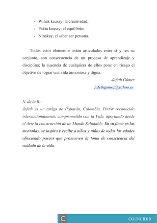 - Wiñak kausay, la creatividad;
- Pakta kausay; el equilibrio;
- Ninakay, el saber ser persona.
Todos estos elementos están articulados entre sí y, en su
conjunto, son consecuencia de un proceso de aprendizaje y
disciplina; la ausencia de cualquiera de ellos pone en riesgo el
objetivo de lograr una vida armoniosa y digna.
Jafeth Gómez
jafethgomez@yahoo.es
N. de la R.:
Jafeth es un amigo de Popayán, Colombia. Pintor reconocido
internacionalmente, comprometido con la Vida, aportando desde
el Arte la construcción de un Mundo Saludable. En su finca en las
montañas, se inspira y recibe a niñas y niños de todas las edades
ofreciendo paseos que promueven la toma de consciencia del
cuidado de la vida.
CO.INCIDIRC
 