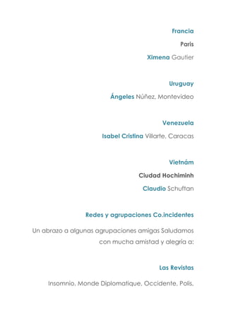Francia
Paris
Ximena Gautier
Uruguay
Ángeles Núñez, Montevideo
Venezuela
Isabel Cristina Villarte, Caracas
Vietnám
Ciudad Hochiminh
Claudio Schuftan
Redes y agrupaciones Co.incidentes
Un abrazo a algunas agrupaciones amigas Saludamos
con mucha amistad y alegría a:
Las Revistas
Insomnio, Monde Diplomatique, Occidente, Polis,
 