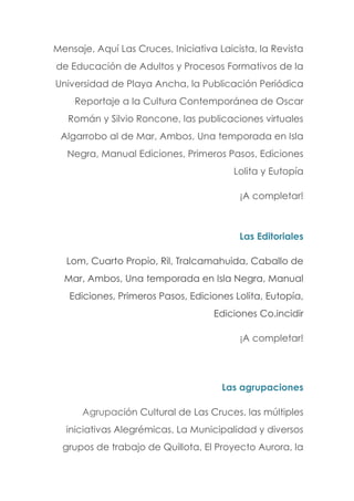 Mensaje, Aquí Las Cruces, Iniciativa Laicista, la Revista
de Educación de Adultos y Procesos Formativos de la
Universidad de Playa Ancha, la Publicación Periódica
Reportaje a la Cultura Contemporánea de Oscar
Román y Silvio Roncone, las publicaciones virtuales
Algarrobo al de Mar, Ambos, Una temporada en Isla
Negra, Manual Ediciones, Primeros Pasos, Ediciones
Lolita y Eutopía
¡A completar!
Las Editoriales
Lom, Cuarto Propio, Ril, Tralcamahuida, Caballo de
Mar, Ambos, Una temporada en Isla Negra, Manual
Ediciones, Primeros Pasos, Ediciones Lolita, Eutopía,
Ediciones Co.incidir
¡A completar!
Las agrupaciones
Agrupación Cultural de Las Cruces, las múltiples
iniciativas Alegrémicas, La Municipalidad y diversos
grupos de trabajo de Quillota, El Proyecto Aurora, la
 