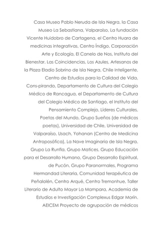 Casa Museo Pablo Neruda de Isla Negra, la Casa
Museo La Sebastiana, Valparaíso, La fundación
Vicente Huidobro de Cartagena, el Centro Huara de
medicinas integrativas, Centro Índigo, Corporación
Arte y Ecología, El Canelo de Nos, Instituto del
Bienestar, Las Coincidencias, Los Azules, Artesanos de
la Plaza Eladio Sobrino de Isla Negra, Chile Inteligente,
Centro de Estudios para la Calidad de Vida,
Cons-pirando, Departamento de Cultura del Colegio
Médico de Rancagua, el Departamento de Cultura
del Colegio Médico de Santiago, el Instituto del
Pensamiento Complejo, Líderes Culturales,
Poetas del Mundo, Grupo Sueños (de médicos
poetas), Universidad de Chile, Universidad de
Valparaíso, Usach, Yohanan (Centro de Medicina
Antroposófica), La Nave Imaginaria de Isla Negra.
Grupo La Runfla, Grupo Matices, Grupo Educación
para el Desarrollo Humano, Grupo Desarrollo Espiritual,
de Pucón, Grupo Paranormales, Programa
Hermandad Literaria, Comunidad terapéutica de
Peñalolén, Centro Arqué, Centro Tremonhue, Taller
Literario de Adulto Mayor La Mampara, Academia de
Estudios e Investigación Complexus Edgar Morín.
AEICEM Proyecto de agrupación de médicos
 